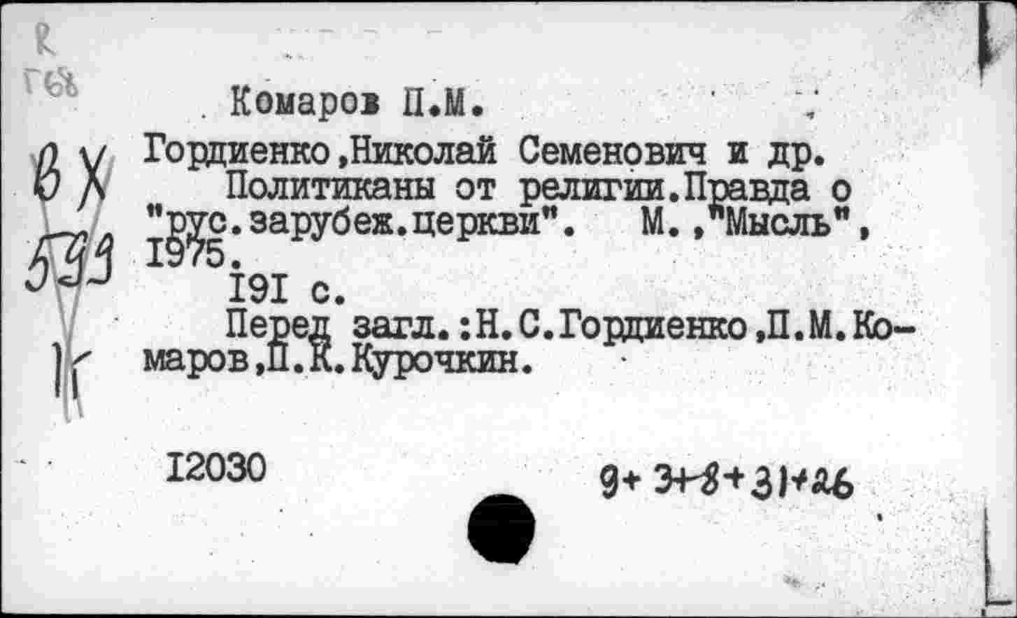 ﻿. Комаров П.М.
Гордиенко »Николай Семенович и др.
Политиканы от религии.Правда о ”g^c.зарубеж.церкви”. М. »"Мысль", 191 с.
Перед загл. :Н.С.Гордиенко »П.М.Кб маров,П. К.Курочкин.
12030
9+ Э+^+ЗНА6